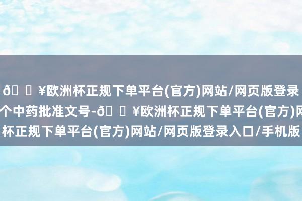 🔥欧洲杯正规下单平台(官方)网站/网页版登录入口/手机版现存211个中药批准文号-🔥欧洲杯正规下单平台(官方)网站/网页版登录入口/手机版