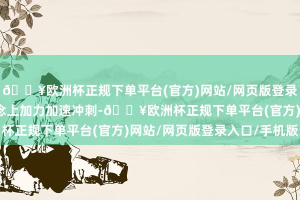 🔥欧洲杯正规下单平台(官方)网站/网页版登录入口/手机版在新赛说念上加力加速冲刺-🔥欧洲杯正规下单平台(官方)网站/网页版登录入口/手机版