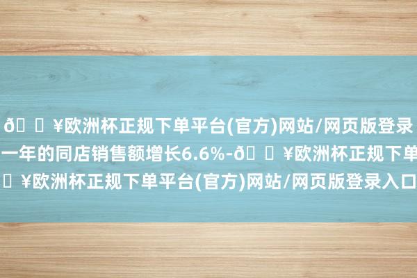 🔥欧洲杯正规下单平台(官方)网站/网页版登录入口/手机版开业至少一年的同店销售额增长6.6%-🔥欧洲杯正规下单平台(官方)网站/网页版登录入口/手机版