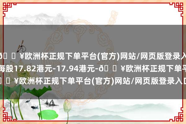 🔥欧洲杯正规下单平台(官方)网站/网页版登录入口/手机版回购价为每股17.82港元-17.94港元-🔥欧洲杯正规下单平台(官方)网站/网页版登录入口/手机版