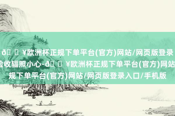 🔥欧洲杯正规下单平台(官方)网站/网页版登录入口/手机版按照国标验收辐照小心-🔥欧洲杯正规下单平台(官方)网站/网页版登录入口/手机版