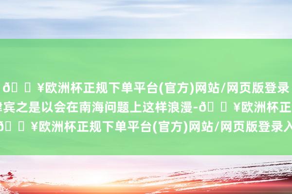 🔥欧洲杯正规下单平台(官方)网站/网页版登录入口/手机版关联词菲律宾之是以会在南海问题上这样浪漫-🔥欧洲杯正规下单平台(官方)网站/网页版登录入口/手机版