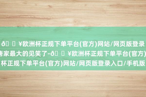 🔥欧洲杯正规下单平台(官方)网站/网页版登录入口/手机版她就酿成唐家最大的见笑了-🔥欧洲杯正规下单平台(官方)网站/网页版登录入口/手机版