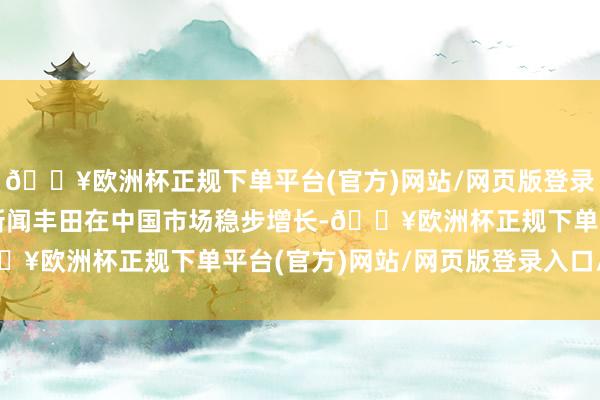 🔥欧洲杯正规下单平台(官方)网站/网页版登录入口/手机版逐日经济新闻丰田在中国市场稳步增长-🔥欧洲杯正规下单平台(官方)网站/网页版登录入口/手机版