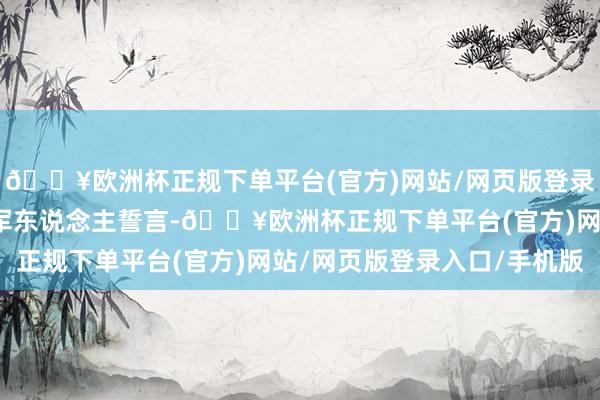 🔥欧洲杯正规下单平台(官方)网站/网页版登录入口/手机版临了重温军东说念主誓言-🔥欧洲杯正规下单平台(官方)网站/网页版登录入口/手机版