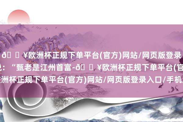 🔥欧洲杯正规下单平台(官方)网站/网页版登录入口/手机版”林振飞说：“甄老是江州首富-🔥欧洲杯正规下单平台(官方)网站/网页版登录入口/手机版