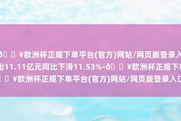 🔥欧洲杯正规下单平台(官方)网站/网页版登录入口/手机版营业总支出11.11亿元同比下滑11.53%-🔥欧洲杯正规下单平台(官方)网站/网页版登录入口/手机版