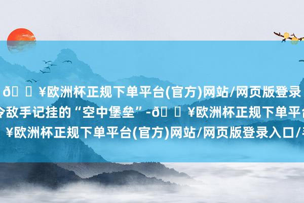 🔥欧洲杯正规下单平台(官方)网站/网页版登录入口/手机版于今仍是令敌手记挂的“空中堡垒”-🔥欧洲杯正规下单平台(官方)网站/网页版登录入口/手机版