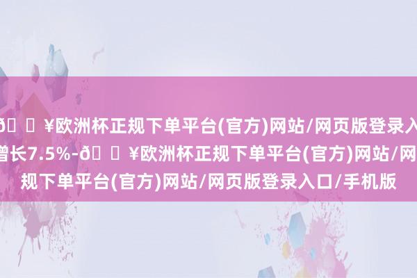 🔥欧洲杯正规下单平台(官方)网站/网页版登录入口/手机版较2023年增长7.5%-🔥欧洲杯正规下单平台(官方)网站/网页版登录入口/手机版