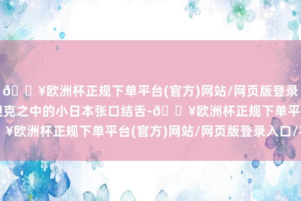 🔥欧洲杯正规下单平台(官方)网站/网页版登录入口/手机版看得坐在坦克之中的小日本张口结舌-🔥欧洲杯正规下单平台(官方)网站/网页版登录入口/手机版