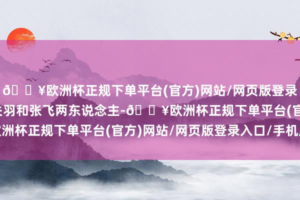 🔥欧洲杯正规下单平台(官方)网站/网页版登录入口/手机版他遭逢了关羽和张飞两东说念主-🔥欧洲杯正规下单平台(官方)网站/网页版登录入口/手机版