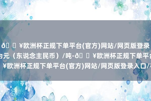 🔥欧洲杯正规下单平台(官方)网站/网页版登录入口/手机版报价单元为元（东说念主民币）/吨-🔥欧洲杯正规下单平台(官方)网站/网页版登录入口/手机版