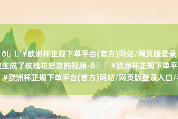 🔥欧洲杯正规下单平台(官方)网站/网页版登录入口/手机版可灵也收效生成了玫瑰花怒放的视频-🔥欧洲杯正规下单平台(官方)网站/网页版登录入口/手机版