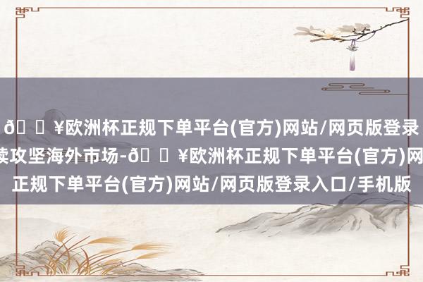 🔥欧洲杯正规下单平台(官方)网站/网页版登录入口/手机版公司将持续攻坚海外市场-🔥欧洲杯正规下单平台(官方)网站/网页版登录入口/手机版