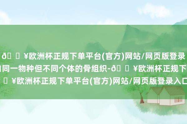 🔥欧洲杯正规下单平台(官方)网站/网页版登录入口/手机版指的是来自同一物种但不同个体的骨组织-🔥欧洲杯正规下单平台(官方)网站/网页版登录入口/手机版