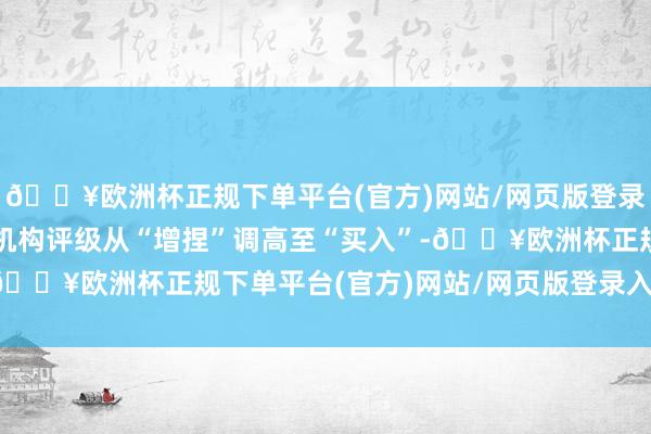 🔥欧洲杯正规下单平台(官方)网站/网页版登录入口/手机版同期将其机构评级从“增捏”调高至“买入”-🔥欧洲杯正规下单平台(官方)网站/网页版登录入口/手机版