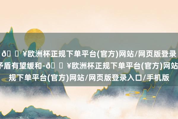 🔥欧洲杯正规下单平台(官方)网站/网页版登录入口/手机版后续供需矛盾有望缓和-🔥欧洲杯正规下单平台(官方)网站/网页版登录入口/手机版