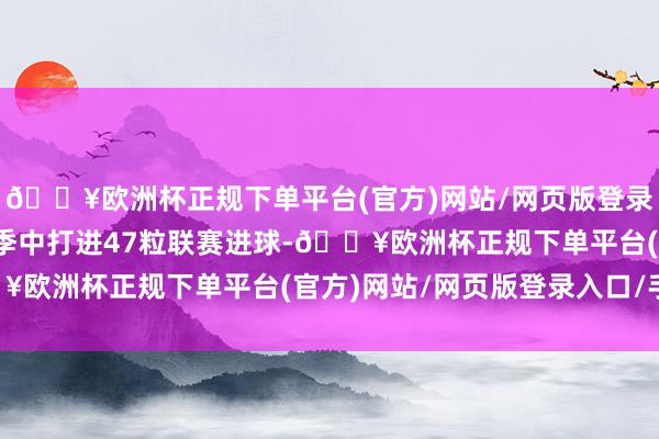 🔥欧洲杯正规下单平台(官方)网站/网页版登录入口/手机版在两个赛季中打进47粒联赛进球-🔥欧洲杯正规下单平台(官方)网站/网页版登录入口/手机版