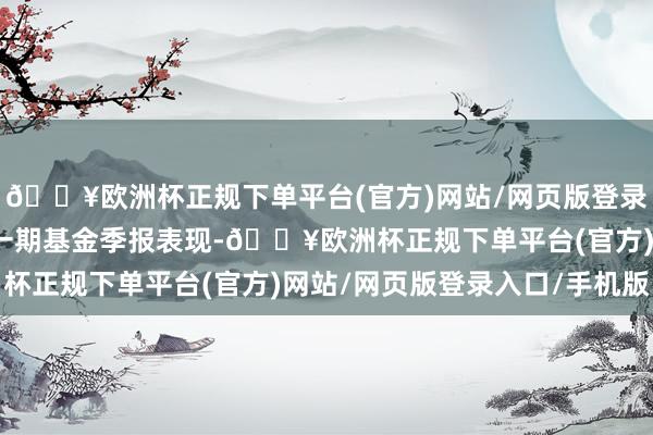 🔥欧洲杯正规下单平台(官方)网站/网页版登录入口/手机版凭据最新一期基金季报表现-🔥欧洲杯正规下单平台(官方)网站/网页版登录入口/手机版