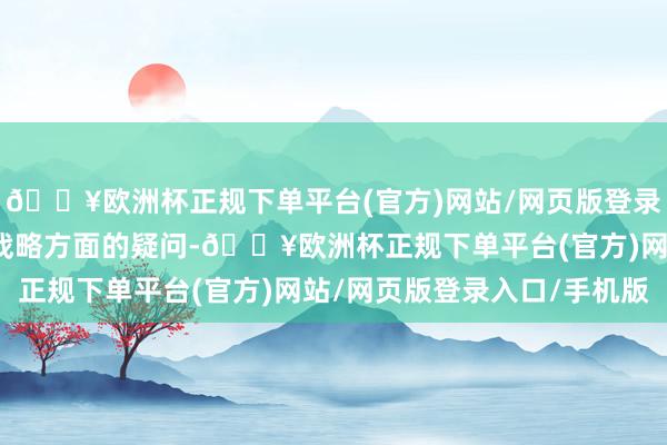 🔥欧洲杯正规下单平台(官方)网站/网页版登录入口/手机版盘问相干战略方面的疑问-🔥欧洲杯正规下单平台(官方)网站/网页版登录入口/手机版