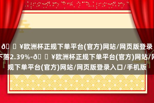 🔥欧洲杯正规下单平台(官方)网站/网页版登录入口/手机版年于今下落2.39%-🔥欧洲杯正规下单平台(官方)网站/网页版登录入口/手机版