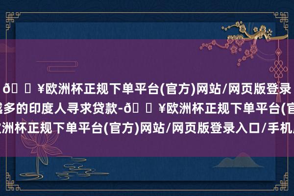 🔥欧洲杯正规下单平台(官方)网站/网页版登录入口/手机版随着越来越多的印度人寻求贷款-🔥欧洲杯正规下单平台(官方)网站/网页版登录入口/手机版