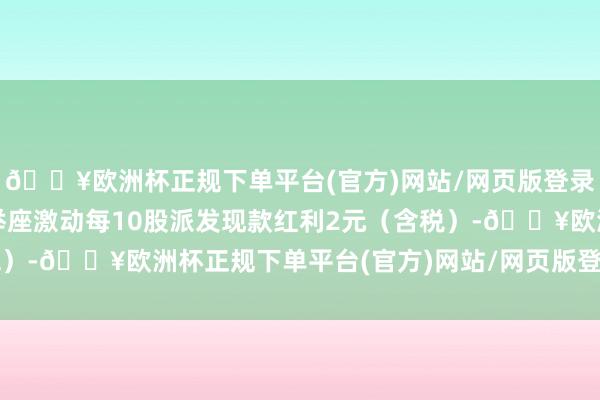 🔥欧洲杯正规下单平台(官方)网站/网页版登录入口/手机版公司拟向举座激动每10股派发现款红利2元（含税）-🔥欧洲杯正规下单平台(官方)网站/网页版登录入口/手机版