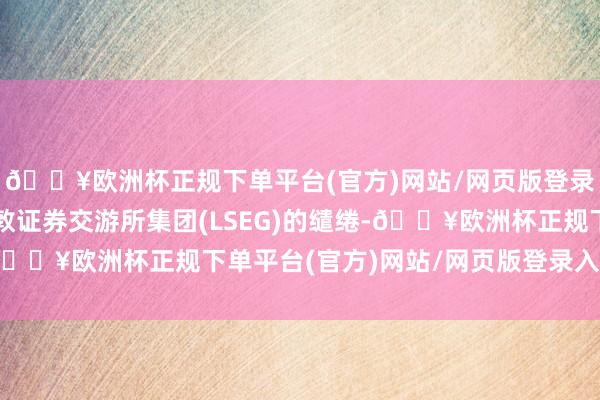 🔥欧洲杯正规下单平台(官方)网站/网页版登录入口/手机版左证伦敦证券交游所集团(LSEG)的缱绻-🔥欧洲杯正规下单平台(官方)网站/网页版登录入口/手机版