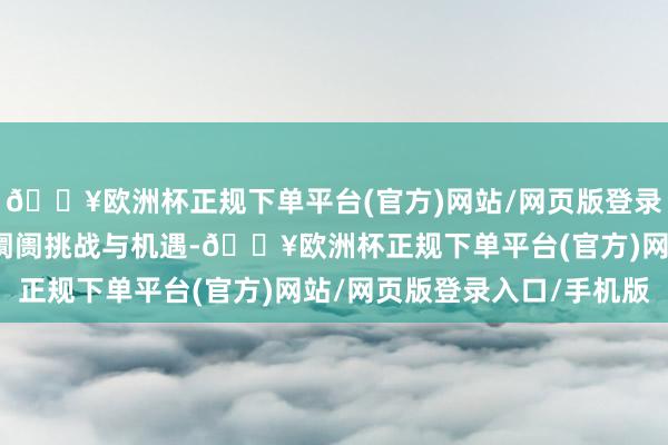 🔥欧洲杯正规下单平台(官方)网站/网页版登录入口/手机版共同探讨阛阓挑战与机遇-🔥欧洲杯正规下单平台(官方)网站/网页版登录入口/手机版