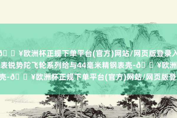 🔥欧洲杯正规下单平台(官方)网站/网页版登录入口/手机版\n\n上海表锐势陀飞轮系列给与44毫米精钢表壳-🔥欧洲杯正规下单平台(官方)网站/网页版登录入口/手机版