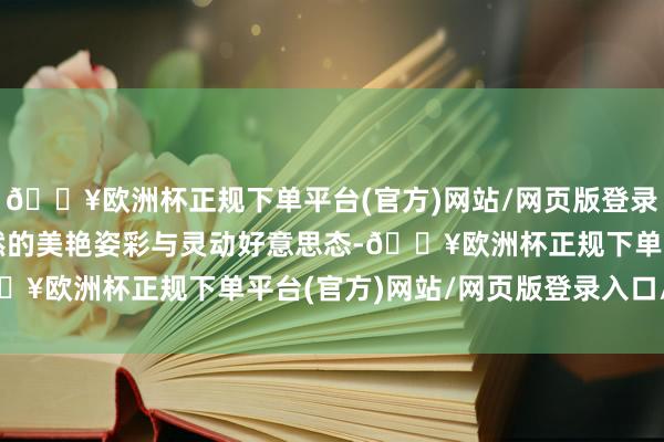 🔥欧洲杯正规下单平台(官方)网站/网页版登录入口/手机版演绎大当然的美艳姿彩与灵动好意思态-🔥欧洲杯正规下单平台(官方)网站/网页版登录入口/手机版