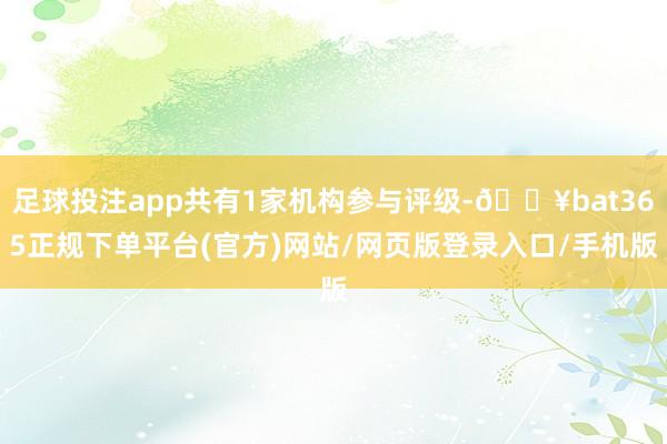 足球投注app共有1家机构参与评级-🔥bat365正规下单平台(官方)网站/网页版登录入口/手机版