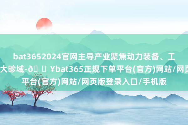 bat3652024官网主导产业聚焦动力装备、工业装备、集成办事三大畛域-🔥bat365正规下单平台(官方)网站/网页版登录入口/手机版