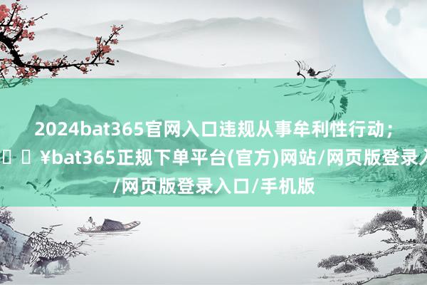 2024bat365官网入口违规从事牟利性行动；贪欲彭胀-🔥bat365正规下单平台(官方)网站/网页版登录入口/手机版