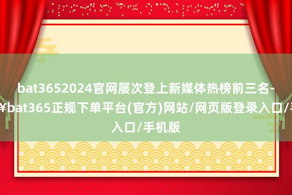 bat3652024官网屡次登上新媒体热榜前三名-🔥bat365正规下单平台(官方)网站/网页版登录入口/手机版