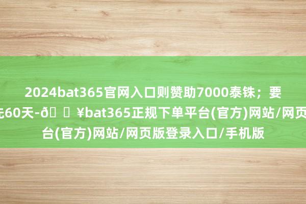 2024bat365官网入口则赞助7000泰铢；要是房屋被淹本领当先60天-🔥bat365正规下单平台(官方)网站/网页版登录入口/手机版