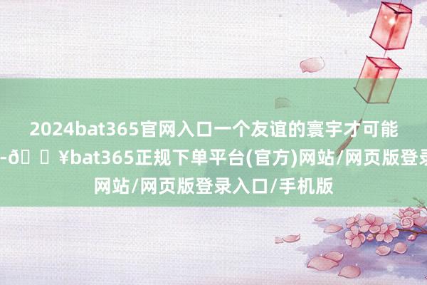 2024bat365官网入口一个友谊的寰宇才可能是和平的寰宇-🔥bat365正规下单平台(官方)网站/网页版登录入口/手机版