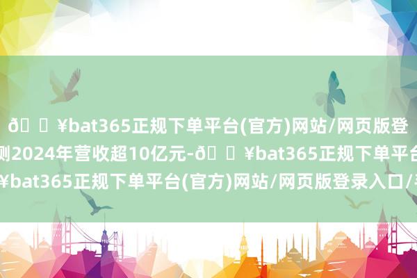 🔥bat365正规下单平台(官方)网站/网页版登录入口/手机版公司预测2024年营收超10亿元-🔥bat365正规下单平台(官方)网站/网页版登录入口/手机版