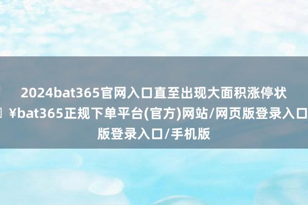 2024bat365官网入口直至出现大面积涨停状态-🔥bat365正规下单平台(官方)网站/网页版登录入口/手机版