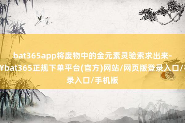 bat365app将废物中的金元素灵验索求出来-🔥bat365正规下单平台(官方)网站/网页版登录入口/手机版