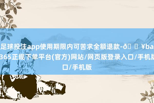 足球投注app使用期限内可苦求全额退款-🔥bat365正规下单平台(官方)网站/网页版登录入口/手机版