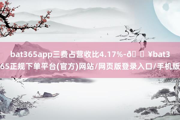 bat365app三费占营收比4.17%-🔥bat365正规下单平台(官方)网站/网页版登录入口/手机版