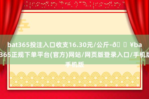 bat365投注入口收支16.30元/公斤-🔥bat365正规下单平台(官方)网站/网页版登录入口/手机版