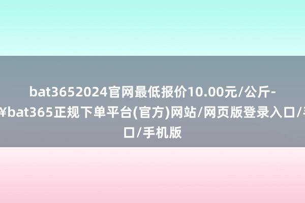 bat3652024官网最低报价10.00元/公斤-🔥bat365正规下单平台(官方)网站/网页版登录入口/手机版