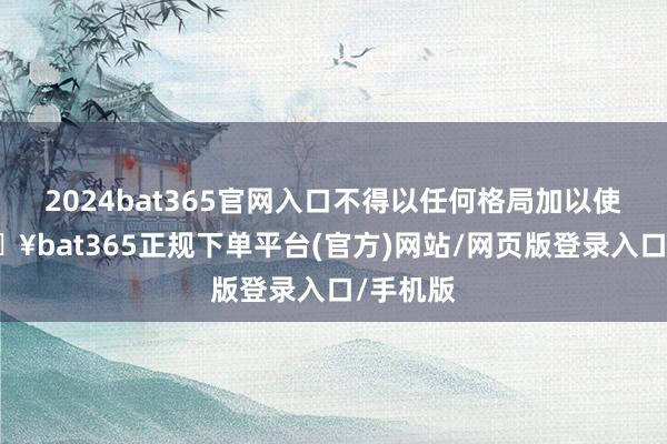 2024bat365官网入口不得以任何格局加以使用-🔥bat365正规下单平台(官方)网站/网页版登录入口/手机版