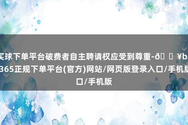 买球下单平台破费者自主聘请权应受到尊重-🔥bat365正规下单平台(官方)网站/网页版登录入口/手机版