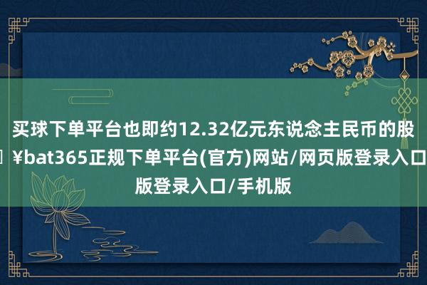 买球下单平台也即约12.32亿元东说念主民币的股票-🔥bat365正规下单平台(官方)网站/网页版登录入口/手机版