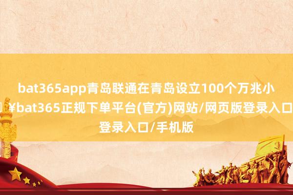 bat365app青岛联通在青岛设立100个万兆小区-🔥bat365正规下单平台(官方)网站/网页版登录入口/手机版