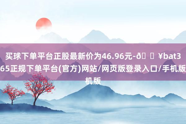 买球下单平台正股最新价为46.96元-🔥bat365正规下单平台(官方)网站/网页版登录入口/手机版