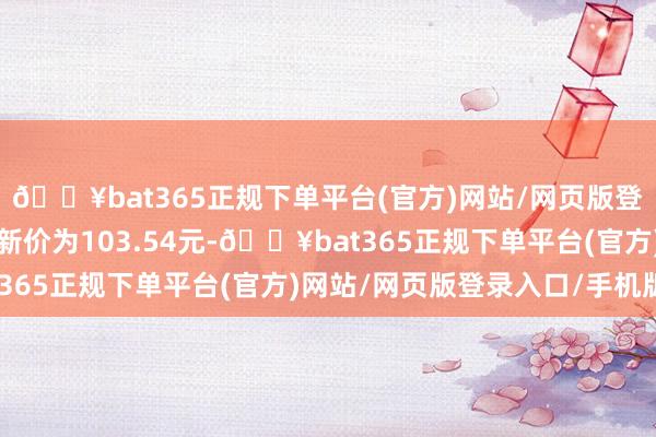 🔥bat365正规下单平台(官方)网站/网页版登录入口/手机版正股最新价为103.54元-🔥bat365正规下单平台(官方)网站/网页版登录入口/手机版